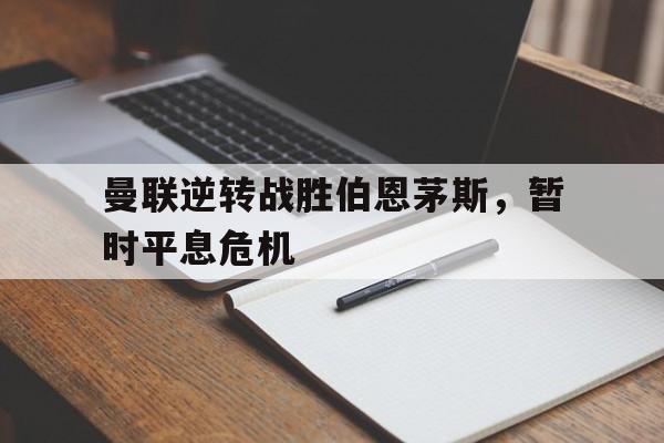 曼联逆转战胜伯恩茅斯，暂时平息危机