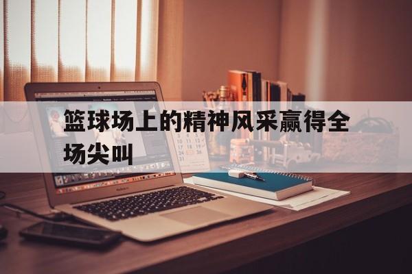 篮球场上的精神风采赢得全场尖叫