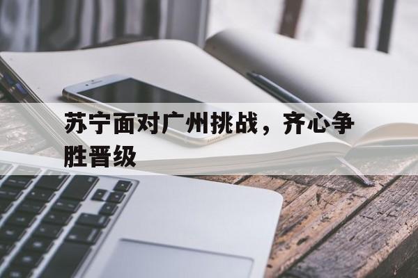 苏宁面对广州挑战，齐心争胜晋级